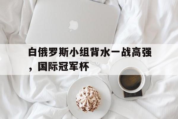 FB体育网页版-白俄罗斯小组背水一战高强，国际冠军杯的简单介绍